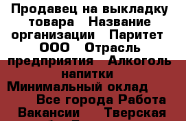 Продавец на выкладку товара › Название организации ­ Паритет, ООО › Отрасль предприятия ­ Алкоголь, напитки › Минимальный оклад ­ 21 000 - Все города Работа » Вакансии   . Тверская обл.,Бологое г.